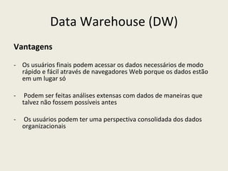 Data Warehouse (DW) Vantagens Os usuários finais podem acessar os dados necessários de modo rápido e fácil através de navegadores Web porque os dados estão em um lugar só Podem ser feitas análises extensas com dados de maneiras que talvez não fossem possíveis antes  Os usuários podem ter uma perspectiva consolidada dos dados organizacionais 