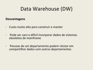 Data Warehouse (DW) Desvantagens Custo muito alto para construir e manter Pode ser caro e difícil incorporar dados de sistemas obsoletos de mainframe Pessoas de um departamento podem relutar em compartilhar dados com outros departamentos 