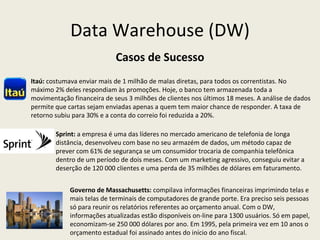 Data Warehouse (DW) Casos de Sucesso Itaú:   costumava enviar mais de 1 milhão de malas diretas, para todos os correntistas. No máximo 2% deles respondiam às promoções. Hoje, o banco tem armazenada toda a movimentação financeira de seus 3 milhões de clientes nos últimos 18 meses. A análise de dados permite que cartas sejam enviadas apenas a quem tem maior chance de responder. A taxa de retorno subiu para 30% e a conta do correio foi reduzida a 20%. Sprint:  a empresa é uma das líderes no mercado americano de telefonia de longa distância, desenvolveu com base no seu armazém de dados, um método capaz de prever com 61% de segurança se um consumidor trocaria de companhia telefônica dentro de um período de dois meses. Com um marketing agressivo, conseguiu evitar a  deserção de 120 000 clientes e uma perda de 35 milhões de dólares em faturamento. Governo de Massachusetts:  compilava informações financeiras imprimindo telas e mais telas de terminais de computadores de grande porte. Era preciso seis pessoas só para reunir os relatórios referentes ao orçamento anual. Com o DW, informações atualizadas estão disponíveis on-line para 1300 usuários. Só em papel, economizam-se 250 000 dólares por ano. Em 1995, pela primeira vez em 10 anos o orçamento estadual foi assinado antes do início do ano fiscal. 