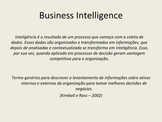 Business Intelligence Termo genérico para descrever o levantamento de informações sobre ativos internos e externos da organização para tomar melhores decisões de negócios. (Kimball e Ross – 2002) Inteligência é o resultado de um processo que começa com a coleta de dados. Esses dados são organizados e transformados em informações, que depois de analisadas e contextualizada se transforma em inteligência. Essa, por sua vez, quando aplicada em processos de decisão geram vantagem competitiva para a organização . 