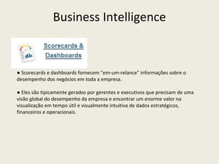 ●  Scorecards e dashboards fornecem "em-um-relance" informações sobre o desempenho dos negócios em toda a empresa. ●  Eles são tipicamente gerados por gerentes e executivos que precisam de uma visão global do desempenho da empresa e encontrar um enorme valor na visualização em tempo útil e visualmente intuitiva de dados estratégicos, financeiros e operacionais. Business Intelligence 