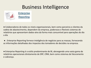 ●  Colaboradores de todos os níveis organizacionais, bem como parceiros e clientes da cadeia de abastecimento, dependem da empresa, poderosos e flexíveis sistemas de relatórios que apresentam dados-alvo da forma mais consumível para operações do dia a dia ●  . Enterprise Reporting fornece inteligência de negócios para as massas, fornecendo as informações detalhadas dos impactos dos tomadores de decisões na empresa. ●  Enterprise Reporting é o estilo predominante de BI, abrangendo uma vasta gama de relatórios operacionais diretamente de ERP, CRM, bem como sistemas de faturamento e cobrança.  Business Intelligence 
