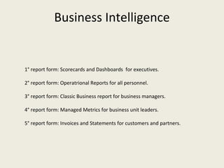 1° report form: Scorecards and Dashboards  for executives. 2° report form: Operatrional Reports for all personnel. 3° report form: Classic Business report for business managers. 4° report form: Managed Metrics for business unit leaders. 5° report form: Invoices and Statements for customers and partners. Business Intelligence 