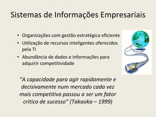 Sistemas de Informações Empresariais Organizações com gestão estratégica eficiente Utilização de recursos inteligentes oferecidos pela TI Abundância de dados e informações para adquirir competitividade “ A capacidade para agir rapidamente e decisivamente num mercado cada vez mais competitivo passou a ser um fator critico de sucesso” (Takaoka – 1999) 
