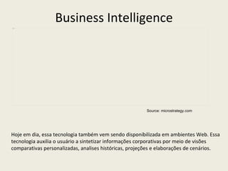 Source: microstrategy.com Business Intelligence Hoje em dia, essa tecnologia também vem sendo disponibilizada em ambientes Web. Essa tecnologia auxilia o usuário a sintetizar informações corporativas por meio de visões comparativas personalizadas, analises históricas, projeções e elaborações de cenários.  