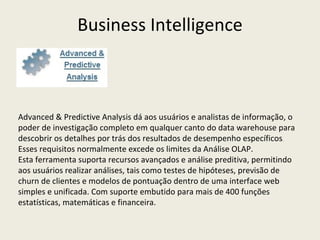 Advanced & Predictive Analysis dá aos usuários e analistas de informação, o poder de investigação completo em qualquer canto do data warehouse para descobrir os detalhes por trás dos resultados de desempenho específicos .  Esses requisitos normalmente excede os limites da Análise OLAP.  Esta ferramenta suporta recursos avançados e análise preditiva, permitindo aos usuários realizar análises, tais como testes de hipóteses, previsão de churn de clientes e modelos de pontuação dentro de uma interface web simples e unificada. Com suporte embutido para mais de 400 funções estatísticas, matemáticas e financeira. Business Intelligence 