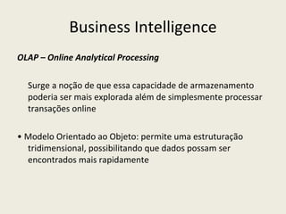 Business Intelligence OLAP – Online Analytical Processing Surge a noção de que essa capacidade de armazenamento poderia ser mais explorada além de simplesmente processar transações online •  Modelo Orientado ao Objeto: permite uma estruturação tridimensional, possibilitando que dados possam ser encontrados mais rapidamente 