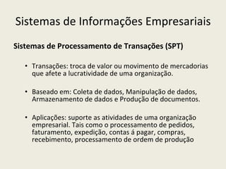 Sistemas de Informações Empresariais Sistemas de Processamento de Transações (SPT) Transações: troca de valor ou movimento de mercadorias que afete a lucratividade de uma organização. Baseado em: Coleta de dados, Manipulação de dados, Armazenamento de dados e Produção de documentos. Aplicações: suporte as atividades de uma organização empresarial. Tais como o processamento de pedidos, faturamento, expedição, contas á pagar, compras, recebimento, processamento de ordem de produção 