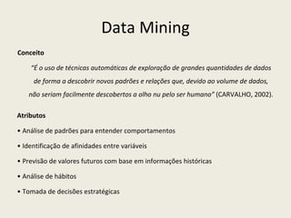 Data Mining Conceito “ É o uso de técnicas automáticas de exploração de grandes quantidades de dados de forma a descobrir novos padrões e relações que, devido ao volume de dados, não seriam facilmente descobertos a olho nu pelo ser humano”  (CARVALHO, 2002). Atributos •  Análise de padrões para entender comportamentos •  Identificação de afinidades entre variáveis •  Previsão de valores futuros com base em informações históricas •  Análise de hábitos •  Tomada de decisões estratégicas 