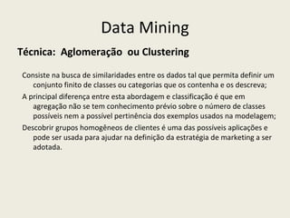 Data Mining Técnica:  Aglomeração  ou Clustering Consiste na busca de similaridades entre os dados tal que permita definir um conjunto finito de classes ou categorias que os contenha e os descreva;  A principal diferença entre esta abordagem e classificação é que em agregação não se tem conhecimento prévio sobre o número de classes possíveis nem a possível pertinência dos exemplos usados na modelagem; Descobrir grupos homogêneos de clientes é uma das possíveis aplicações e pode ser usada para ajudar na definição da estratégia de marketing a ser adotada. 