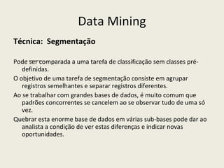 Data Mining Técnica:  Segmentação Pode ser comparada a uma tarefa de classificação sem classes pré-definidas.  O objetivo de uma tarefa de segmentação consiste em agrupar registros semelhantes e separar registros diferentes. Ao se trabalhar com grandes bases de dados, é muito comum que padrões concorrentes se cancelem ao se observar tudo de uma só vez. Quebrar esta enorme base de dados em várias sub-bases pode dar ao analista a condição de ver estas diferenças e indicar novas oportunidades. - ------- 