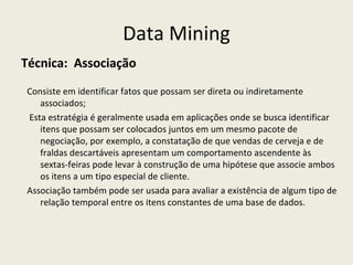 Data Mining Técnica:  Associação Consiste em identificar fatos que possam ser direta ou indiretamente associados; Esta estratégia é geralmente usada em aplicações onde se busca identificar itens que possam ser colocados juntos em um mesmo pacote de negociação, por exemplo, a constatação de que vendas de cerveja e de fraldas descartáveis apresentam um comportamento ascendente às sextas-feiras pode levar à construção de uma hipótese que associe ambos os itens a um tipo especial de cliente.  Associação também pode ser usada para avaliar a existência de algum tipo de relação temporal entre os itens constantes de uma base de dados.  