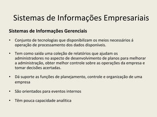 Sistemas de Informações Gerenciais Conjunto de tecnologias que disponibilizam os meios necessários á operação de processamento dos dados disponíveis.  Tem como saída uma coleção de relatórios que ajudam os administradores no aspecto de desenvolvimento de planos para melhorar a administração, obter melhor controle sobre as operações da empresa e tomar decisões acertadas. Dá suporte as funções de planejamento, controle e organização de uma empresa São orientados para eventos internos Têm pouca capacidade analítica Sistemas de Informações Empresariais 