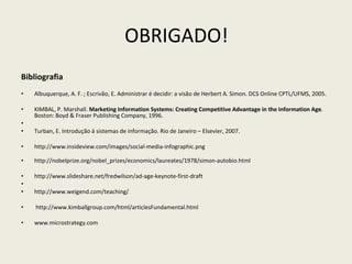 OBRIGADO! Bibliografia Albuquerque, A. F. ; Escrivão, E. Administrar é decidir: a visão de Herbert A. Simon. DCS Online CPTL/UFMS, 2005. KIMBAL, P. Marshall.  Marketing Information Systems: Creating Competitive Advantage in the Information Age .  Boston: Boyd & Fraser Publishing Company, 1996. Turban, E. Introdução á sistemas de informação. Rio de Janeiro – Elsevier, 2007. http://www.insideview.com/images/social-media-infographic.png  http://nobelprize.org/nobel_prizes/economics/laureates/1978/simon-autobio.html http://www.slideshare.net/fredwilson/ad-age-keynote-first-draft   http://www.weigend.com/teaching/   http://www.kimballgroup.com/html/articlesFundamental.html www.microstrategy.com 