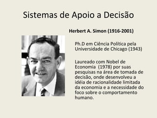 Sistemas de Apoio a Decisão Herbert A. Simon (1916-2001) Ph.D em Ciência Política pela Universidade de Chicago (1943) Laureado com Nobel de Economia  (1978) por suas pesquisas na área de tomada de decisão, onde desenvolveu a idéia de racionalidade limitada da economia e a necessidade do foco sobre o comportamento humano. 
