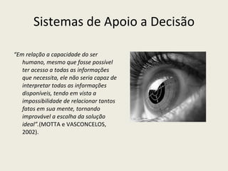 Sistemas de Apoio a Decisão “ Em relação a capacidade do ser humano, mesmo que fosse possível ter acesso a todas as informações que necessita, ele não seria capaz de interpretar todas as informações disponíveis, tendo em vista a impossibilidade de relacionar tantos fatos em sua mente, tornando improvável a escolha da solução ideal”. (MOTTA e VASCONCELOS, 2002). 
