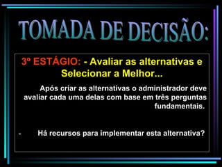 TOMADA DE DECISÃO: 3º ESTÁGIO:  - Avaliar as alternativas e Selecionar a Melhor... Após criar as alternativas o administrador deve avaliar cada   uma delas com base em três perguntas fundamentais.    -          Há recursos para implementar esta alternativa?   