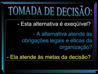 TOMADA DE DECISÃO: - Esta alternativa é exeqüível?   - A alternativa atende às obrigações legais e éticas da organização? - Ela atende às metas da decisão?   