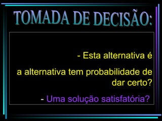 TOMADA DE DECISÃO:   - Esta alternativa é a alternativa tem probabilidade de dar certo? -  Uma solução satisfatória?   