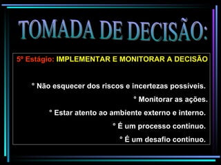 TOMADA DE DECISÃO: 5º Estágio:  IMPLEMENTAR E MONITORAR A DECISÃO   ° Não esquecer dos riscos e incertezas possíveis.  ° Monitorar as ações. ° Estar atento ao ambiente externo e interno.  ° É um processo contínuo.  ° É um desafio contínuo.   