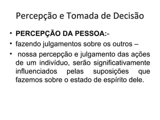 Percepção e Tomada de Decisão
• PERCEPÇÃO DA PESSOA:• fazendo julgamentos sobre os outros –
• nossa percepção e julgamento das ações
de um indivíduo, serão significativamente
influenciados pelas suposições que
fazemos sobre o estado de espírito dele.

 