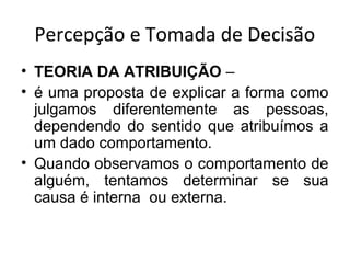 Percepção e Tomada de Decisão
• TEORIA DA ATRIBUIÇÃO –
• é uma proposta de explicar a forma como
julgamos diferentemente as pessoas,
dependendo do sentido que atribuímos a
um dado comportamento.
• Quando observamos o comportamento de
alguém, tentamos determinar se sua
causa é interna ou externa.

 