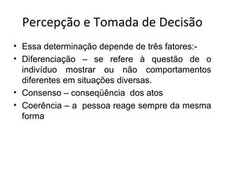 Percepção e Tomada de Decisão
• Essa determinação depende de três fatores:• Diferenciação – se refere à questão de o
indivíduo mostrar ou não comportamentos
diferentes em situações diversas.
• Consenso – conseqüência dos atos
• Coerência – a pessoa reage sempre da mesma
forma

 