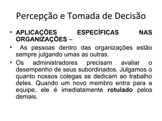 Percepção e Tomada de Decisão
• APLICAÇÕES
ESPECÍFICAS
NAS
ORGANIZAÇÕES –
• As pessoas dentro das organizações estão
sempre julgando umas as outras.
• Os administradores precisam avaliar o
desempenho de seus subordinados. Julgamos o
quanto nossos colegas se dedicam ao trabalho
deles. Quando um novo membro entra para a
equipe, ele é imediatamente rotulado pelos
demais.

 