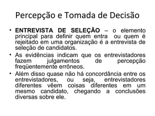 Percepção e Tomada de Decisão
• ENTREVISTA DE SELEÇÃO – o elemento
principal para definir quem entra ou quem é
rejeitado em uma organização é a entrevista de
seleção de candidatos.
• As evidências indicam que os entrevistadores
fazem
julgamentos
de
percepção
freqüentemente errôneos.
• Além disso quase não há concordância entre os
entrevistadores, ou seja, entrevistadores
diferentes vêem coisas diferentes em um
mesmo candidato, chegando a conclusões
diversas sobre ele.

 