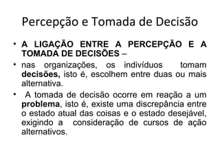 Percepção e Tomada de Decisão
• A LIGAÇÃO ENTRE A PERCEPÇÃO E A
TOMADA DE DECISÕES –
• nas organizações, os indivíduos
tomam
decisões, isto é, escolhem entre duas ou mais
alternativa.
• A tomada de decisão ocorre em reação a um
problema, isto é, existe uma discrepância entre
o estado atual das coisas e o estado desejável,
exigindo a consideração de cursos de ação
alternativos.

 