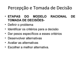 Percepção e Tomada de Decisão
• ETAPAS DO MODELO RACIONAL
TOMADA DE DECISÕES• Definir o problema
• Identificar os critérios para a decisão
• Dar pesos específicos a esses critérios
• Desenvolver alternativas
• Avaliar as alternativas
• Escolher a melhor alternativa.

DE

 