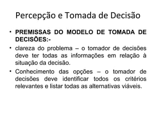 Percepção e Tomada de Decisão
• PREMISSAS DO MODELO DE TOMADA DE
DECISÕES:• clareza do problema – o tomador de decisões
deve ter todas as informações em relação à
situação da decisão.
• Conhecimento das opções – o tomador de
decisões deve identificar todos os critérios
relevantes e listar todas as alternativas viáveis.

 