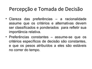 Percepção e Tomada de Decisão
• Clareza das preferências – a racionalidade
assume que os critérios e alternativas devem
ser classificados e ponderados para refletir sua
importância relativa.
• Preferências constantes – assume-se que os
critérios específicos de decisão são constantes,
e que os pesos atribuídos a eles são estáveis
no correr do tempo.

 