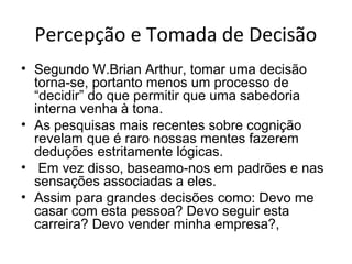 Percepção e Tomada de Decisão
• Segundo W.Brian Arthur, tomar uma decisão
torna-se, portanto menos um processo de
“decidir” do que permitir que uma sabedoria
interna venha à tona.
• As pesquisas mais recentes sobre cognição
revelam que é raro nossas mentes fazerem
deduções estritamente lógicas.
• Em vez disso, baseamo-nos em padrões e nas
sensações associadas a eles.
• Assim para grandes decisões como: Devo me
casar com esta pessoa? Devo seguir esta
carreira? Devo vender minha empresa?,

 