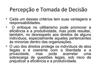 Percepção e Tomada de Decisão
• Cada um desses critérios tem suas vantagens e
responsabilidades.
• O enfoque no utilitarismo pode promover a
eficiência e a produtividade, mas pode resultar,
também, no desrespeito aos direitos de alguns
indivíduos, especialmente aqueles pertencentes
às minorias dentro das organizações.
• O uso dos direitos protege os indivíduos de atos
ilegais e é coerente com a liberdade e a
privacidade,
mas
pode
acarretar
uma
sobrecarga de questões legais, sob risco de
prejudicar a eficiência e a produtividade.

 