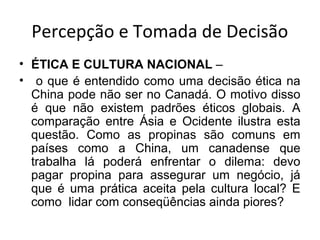 Percepção e Tomada de Decisão
• ÉTICA E CULTURA NACIONAL –
• o que é entendido como uma decisão ética na
China pode não ser no Canadá. O motivo disso
é que não existem padrões éticos globais. A
comparação entre Ásia e Ocidente ilustra esta
questão. Como as propinas são comuns em
países como a China, um canadense que
trabalha lá poderá enfrentar o dilema: devo
pagar propina para assegurar um negócio, já
que é uma prática aceita pela cultura local? E
como lidar com conseqüências ainda piores?

 