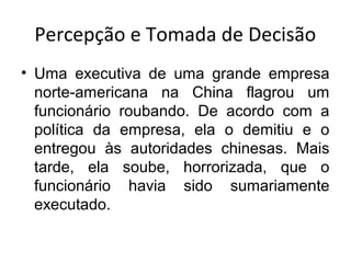 Percepção e Tomada de Decisão
• Uma executiva de uma grande empresa
norte-americana na China flagrou um
funcionário roubando. De acordo com a
política da empresa, ela o demitiu e o
entregou às autoridades chinesas. Mais
tarde, ela soube, horrorizada, que o
funcionário havia sido sumariamente
executado.

 