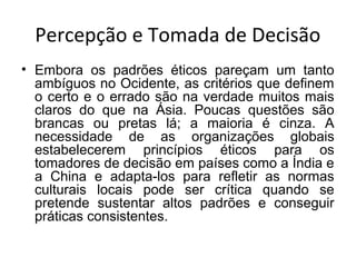 Percepção e Tomada de Decisão
• Embora os padrões éticos pareçam um tanto
ambíguos no Ocidente, as critérios que definem
o certo e o errado são na verdade muitos mais
claros do que na Ásia. Poucas questões são
brancas ou pretas lá; a maioria é cinza. A
necessidade de as organizações globais
estabelecerem princípios éticos para os
tomadores de decisão em países como a Índia e
a China e adapta-los para refletir as normas
culturais locais pode ser crítica quando se
pretende sustentar altos padrões e conseguir
práticas consistentes.

 