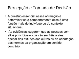 Percepção e Tomada de Decisão
• A questão essencial nessa afirmação é
determinar se o comportamento ético é uma
função mais do indivíduo ou do contexto
situacional.
• As evidências sugerem que as pessoas com
altos princípios éticos vão ser fiéis a eles,
apesar das atitudes dos outros ou da orientação
das normas da organização em sentido
contrário.

 