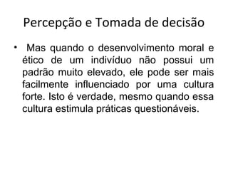 Percepção e Tomada de decisão
• Mas quando o desenvolvimento moral e
ético de um indivíduo não possui um
padrão muito elevado, ele pode ser mais
facilmente influenciado por uma cultura
forte. Isto é verdade, mesmo quando essa
cultura estimula práticas questionáveis.

 