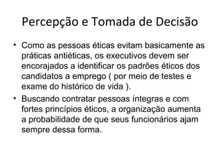 Percepção e Tomada de Decisão
• Como as pessoas éticas evitam basicamente as
práticas antiéticas, os executivos devem ser
encorajados a identificar os padrões éticos dos
candidatos a emprego ( por meio de testes e
exame do histórico de vida ).
• Buscando contratar pessoas íntegras e com
fortes princípios éticos, a organização aumenta
a probabilidade de que seus funcionários ajam
sempre dessa forma.

 