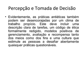 Percepção e Tomada de Decisão
• Evidentemente, as práticas antiéticas também
podem ser desencorajadas por um clima de
trabalho propício. Este deve incluir uma
descrição clara de tarefas, um código de ética
formalmente redigido, modelos positivos de
gerenciamento, avaliação e recompensa tanto
dos meios como dos fins e uma cultura que
estimule as pessoas a desafiar abertamente
quaisquer práticas questionáveis.

 