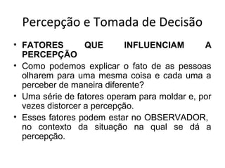 Percepção e Tomada de Decisão
• FATORES
QUE
INFLUENCIAM
A
PERCEPÇÃO
• Como podemos explicar o fato de as pessoas
olharem para uma mesma coisa e cada uma a
perceber de maneira diferente?
• Uma série de fatores operam para moldar e, por
vezes distorcer a percepção.
• Esses fatores podem estar no OBSERVADOR,
no contexto da situação na qual se dá a
percepção.

 