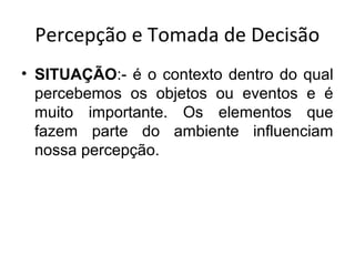 Percepção e Tomada de Decisão
• SITUAÇÃO:- é o contexto dentro do qual
percebemos os objetos ou eventos e é
muito importante. Os elementos que
fazem parte do ambiente influenciam
nossa percepção.

 