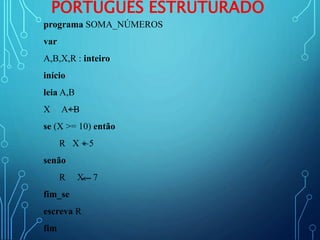 PORTUGUÊS ESTRUTURADO
programa SOMA_NÚMEROS
var
A,B,X,R : inteiro
início
leia A,B
X A+B
se (X >= 10) então
R X + 5
senão
R X – 7
fim_se
escreva R
fim
 