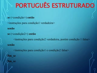 PORTUGUÊS ESTRUTURADO
se (<condição>) então
<instruções para condição1 verdadeira>
senão
se (<condição2>) então
<instruções para condição2 verdadeira, porém condição 1 falsa>
senão
<instruções para condição1 e condição2 falsa>
fim_se
fim_se
 