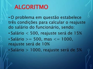 ALGORITMO
• O problema em questão estabelece
três condições para calcular o reajuste
do salário do funcionário, sendo:
• Salário < 500, reajuste será de 15%
• Salário >= 500, mas <= 1000,
reajuste será de 10%
• Salário > 1000, reajuste será de 5%
 