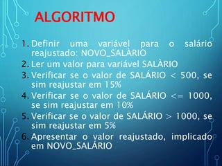 ALGORITMO
1. Definir uma variável para o salário
reajustado: NOVO_SALÀRIO
2. Ler um valor para variável SALÀRIO
3. Verificar se o valor de SALÁRIO < 500, se
sim reajustar em 15%
4. Verificar se o valor de SALÁRIO <= 1000,
se sim reajustar em 10%
5. Verificar se o valor de SALÁRIO > 1000, se
sim reajustar em 5%
6. Apresentar o valor reajustado, implicado
em NOVO_SALÁRIO
 