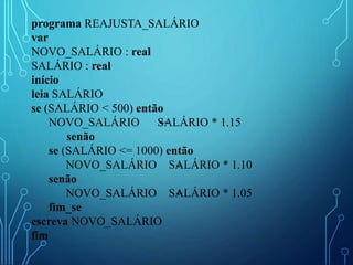 programa REAJUSTA_SALÁRIO
var
NOVO_SALÁRIO : real
SALÁRIO : real
início
leia SALÁRIO
se (SALÁRIO < 500) então
NOVO_SALÁRIO SALÁRIO * 1.15
senão
se (SALÁRIO <= 1000) então
NOVO_SALÁRIO SALÁRIO * 1.10
senão
NOVO_SALÁRIO SALÁRIO * 1.05
fim_se
escreva NOVO_SALÁRIO
fim
 
