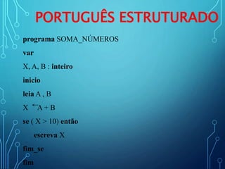 PORTUGUÊS ESTRUTURADO
programa SOMA_NÚMEROS
var
X, A, B : inteiro
inicio
leia A , B
X A + B
se ( X > 10) então
escreva X
fim_se
fim
 